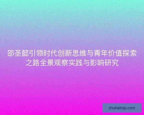邵圣懿引领时代创新思维与青年价值探索之路全景观察实践与影响研究