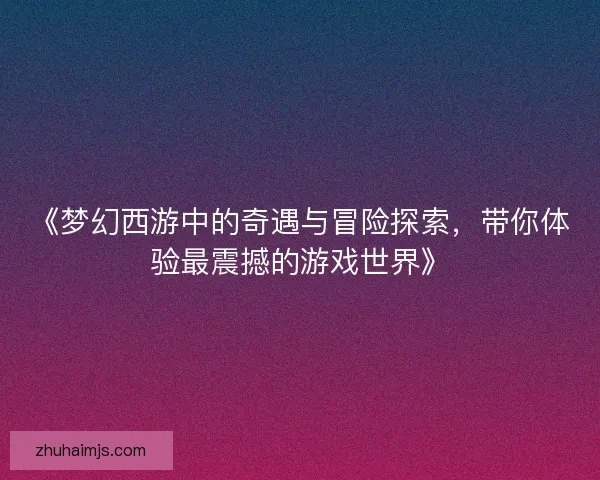 《梦幻西游中的奇遇与冒险探索，带你体验最震撼的游戏世界》