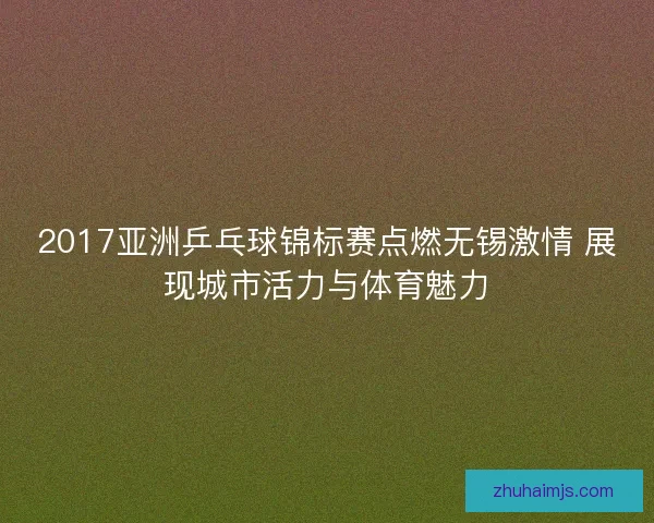 2017亚洲乒乓球锦标赛点燃无锡激情 展现城市活力与体育魅力 2017亚洲乒乓球锦标赛点燃无锡激情 展现城市活力与体育魅力