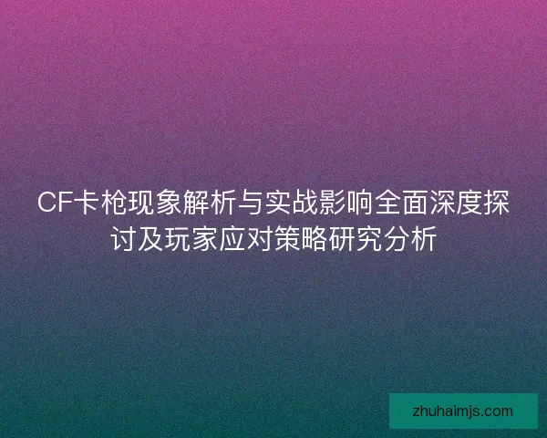 CF卡枪现象解析与实战影响全面深度探讨及玩家应对策略研究分析 CF卡枪现象解析与实战影响全面深度探讨及玩家应对策略研究分析