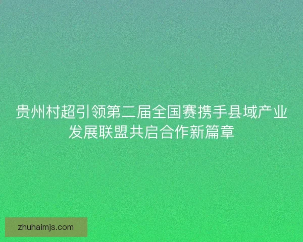 贵州村超引领第二届全国赛携手县域产业发展联盟共启合作新篇章