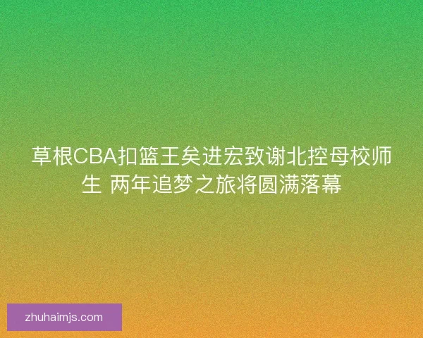 草根CBA扣篮王矣进宏致谢北控母校师生 两年追梦之旅将圆满落幕