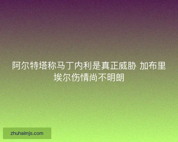 阿尔特塔称马丁内利是真正威胁 加布里埃尔伤情尚不明朗