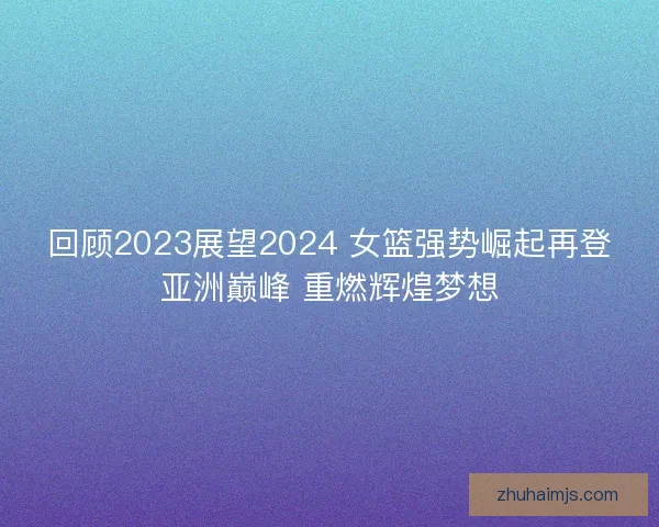 回顾2023展望2024 女篮强势崛起再登亚洲巅峰 重燃辉煌梦想