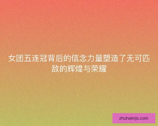 女团五连冠背后的信念力量塑造了无可匹敌的辉煌与荣耀