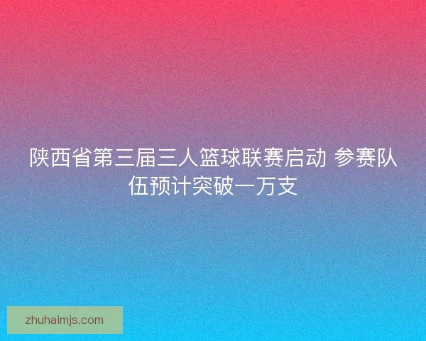 陕西省第三届三人篮球联赛启动 参赛队伍预计突破一万支
