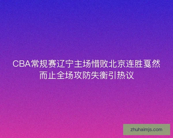 CBA常规赛辽宁主场惜败北京连胜戛然而止全场攻防失衡引热议