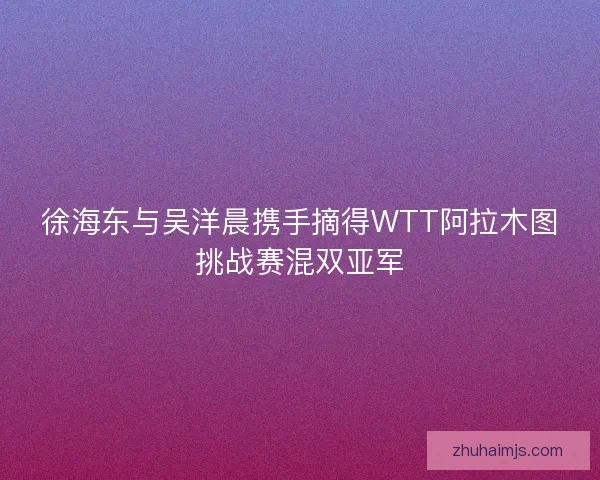 徐海东与吴洋晨携手摘得WTT阿拉木图挑战赛混双亚军