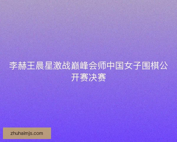 李赫王晨星激战巅峰会师中国女子围棋公开赛决赛