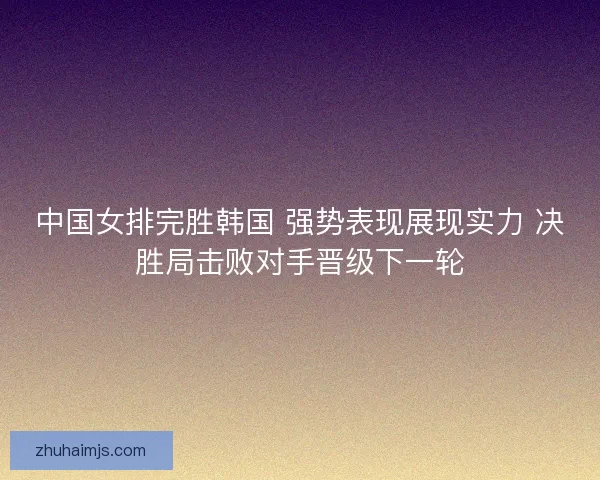 中国女排完胜韩国 强势表现展现实力 决胜局击败对手晋级下一轮