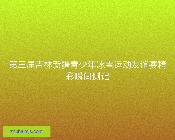 第三届吉林新疆青少年冰雪运动友谊赛精彩瞬间侧记 第三届吉林新疆青少年冰雪运动友谊赛精彩瞬间侧记