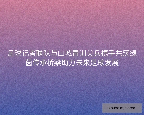 足球记者联队与山城青训尖兵携手共筑绿茵传承桥梁助力未来足球发展 足球记者联队与山城青训尖兵携手共筑绿茵传承桥梁助力未来足球发展