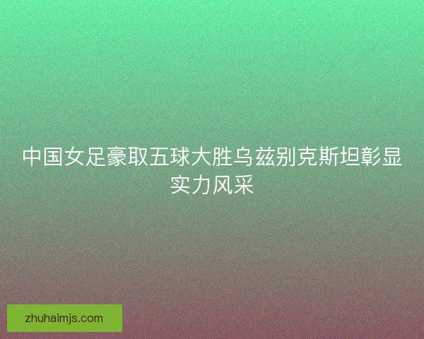 中国女足豪取五球大胜乌兹别克斯坦彰显实力风采