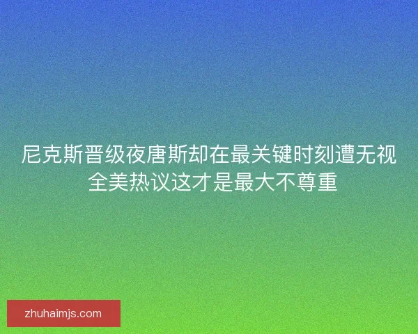 尼克斯晋级夜唐斯却在最关键时刻遭无视 全美热议这才是最大不尊重 尼克斯晋级夜唐斯却在最关键时刻遭无视 全美热议这才是最大不尊重
