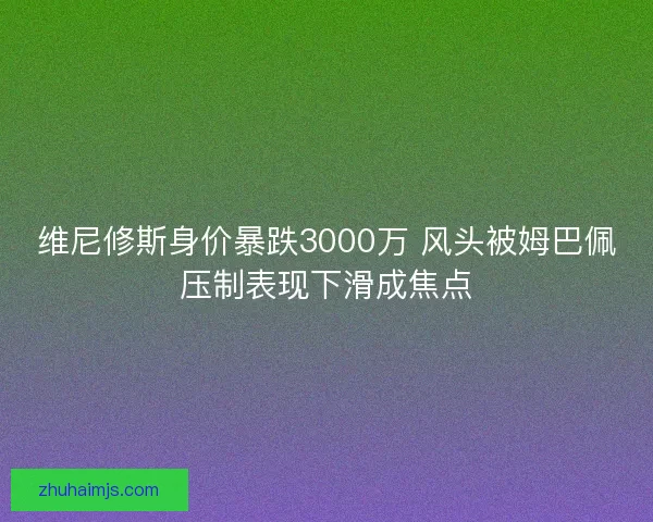 维尼修斯身价暴跌3000万 风头被姆巴佩压制表现下滑成焦点
