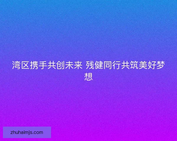 湾区携手共创未来 残健同行共筑美好梦想