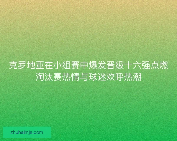 克罗地亚在小组赛中爆发晋级十六强点燃淘汰赛热情与球迷欢呼热潮