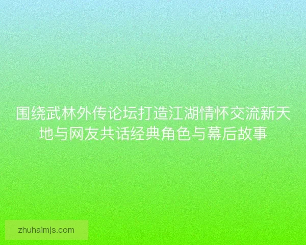 围绕武林外传论坛打造江湖情怀交流新天地与网友共话经典角色与幕后故事